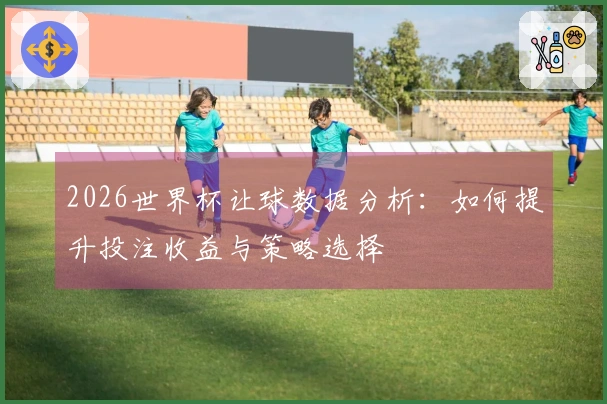 2026世界杯让球数据分析：如何提升投注收益与策略选择