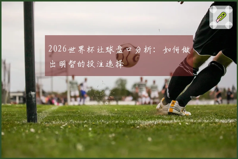 2026世界杯让球盘口分析：如何做出明智的投注选择